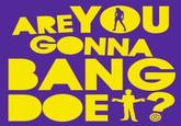 Are you gonna bang doe?