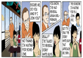YOU KNOW, | T'VE HAD EXCUSE ME, DO YOu MINO IF I THE SOMEONE I'M WAITING FOR IS A JOHN oure SEVERAL | ASIAN GIRL- i Bari r: | FRIENDS REALLY? I'VE TALKEo TO SEVERAL DORKY BUT IT's o ONLY THE OORKY WHITE GUYS THAT APPROACH NO THANKS.I I'M WAITING FOR SOME- ONE WHITE GUYS.ME. SIG..