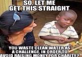 SO, LET ME GET THISSTRAIGH YOU WASTE CLEAN WATERAS ACHALLENGE, IN ORDERTO AVOID RAISING MONEWFORCHARITY
