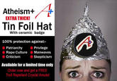 Atheism+ EXTRA THICK! Tin Foil Hat With ceramic badge 100% protection against:- Patriarchy Privilege Rape Culture Manwaves Criticism Skepticism Available for a limited time only Order now and get a FREE Troll Repellant Crystal Amulet