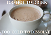 TOO HOT TO DRINK TOO COLD TO DISSOLVE