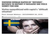 SWEDISH WOMAN RAPED BY "REFUGEE' REFUSES TO REPORT IT BECAUSE SHE FEELS SORRY FOR HIM Victim sympathized with rapist's "difficult situation" Paul Joseph Watson NOVEMBER 30, 2015 534 Comments