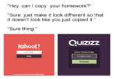 "Hey, can I copy your homework?" "Sure, just make it look diffrerent so that t doesn't look like you just copied it "Sure thing." Quizızz Kahoot Enter Game Code 6-digit code Proceed Game PIN Enter Create your own kahoot for FRIEE at getkahoot.com