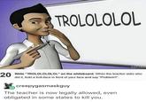 ROLOLOLOL 0 Write "TROLOLOLOLOL" on the whiteboard. When the teacher asks who did it, hold a troll-face in front of your face and say "Problem. 島creepygasmaskguy The teacher is now legally allowed, even obligated in some states to kill you.