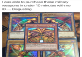 I was able to purchase these military weapons in under 1O minutes with no ID Disgusting RIGHT AN OF THE FORBIDDEN ONE LEFT ARM OF TH E PORBI ,く 1EXODIA THE FORBIDDEN ONE SPELLCASTER A forbidden right arm sealed h snal will Anow infinite power magic. Whosoever breaks this ATK/ 200 DEF/ 300 ORBIDDEN ONE SPELLCASTER/EFFECT if you have "Right Leg of the Forbidden One Lelt Leg of the Forbidden One"、"Right Arm of the Forbidden One-ard Teft Arm of the Forbidden One in addition to this card in your hand, you win the Duel ATK/1000 DEF/1000 3396948 1* Edition
