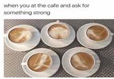 when you at the cafe and ask for something strong