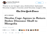Jeremy Woodcock @jwPencilAndPad Follow There is no longer any distinction between Nicolas Cage's movies and Nicolas Cage's life. CheVeu HorkEimes ART & DESIGN Nicolas Cage Agrees to Return Stolen Dinosaur Skull to Mongolia 9:56 AM-19 Aug 2017 5,760 Retweets 11,383 Likes