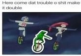 Here come dat trouble o shit make it double