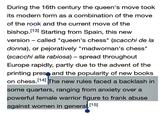 During the 16th century the queen's move took its modern form as a combination of the move of the rook and the current move of the bishop.13] Starting from Spain, this new version called "queen's chess" (scacchi de la donna), or pejoratively "madwoman's chess" (scacchi alla rabiosa) - spread throughout Europe rapidly, partly due to the advent of the printing pres and the popularity of new books on chess. 14l The new rules faced a backlash in some quarters, ranging from anxiety over a powerful female warrior figure to frank abuse against women in general. 1