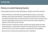 YouTube Help Policies on content featuring firearms YouTube prohibits certain kinds of content featuring firearms. Specifically, we don't allow content that: . Intends to sell firearms or certain firearms accessories through direct sales (e.g., private sales by individuals) or links to sites that sell these items. These accessories include but may not be limited to accessories that enable a firearm to simulate automatic fire or convert a firearm to automatic fire (e.g bump stocks, gatling triggers, drop-in auto sears, conversion kits), and high capacity magazines (i.e., magazines or belts carrying more than 30 rounds). Provides instructions on manufacturing a firearm, ammunition, high capacity magazine, homemade silencers/suppressors, or certain firearms accessories such as those listed above. This also includes instructions on how to convert a firearm to automatic or simulated automatic firing capabilities .Shows users how to install the above-mentioned accessories or modifications.