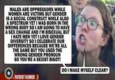 MALES ARE OPPRESSORS WHILE WOMEN ARE VICTIMS BUT GENDER IS A SOCIAL CONSTRUCT WHILE ALSO A SPECTRUM YET I WAS BORN IN THE WRONG BODY SO I AM GOING TO HAVE A SEX CHANGE AND I'M BISEXUAL BUT I HATE MEN YET I LOVE GENDER DIVERSITY SO 1 CELEBRATE OUR DIFFERENCES BECAUSE WE'RE ALL THE SAME BUT YOU USED THE WRONG GENDER PRONOUN SO YOU'RE A SEXIST BIGOT! DO I MAKE MYSELF CLEAR? PATRIOT HUMOR