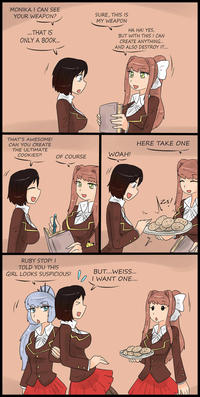 MONIKA I CAN SEE YOUR WEAPON? SURE, THIS IS MY WEAPON THAT IS ONLY A BOOK... HA HA! YES, BUT WITH THIS I CAN CREATE ANYTHING.. AND ALSO DESTROY I... THAT'S AWESOME! CAN YOU CREATE THE ULTIMATE COOKIES?! HERE TAKE ONE OF COURSE COURSE WOAH! RUBY STOP! I TOLD YOU THIS GIRL LOOKS SUSPICIOUS! BUT...WEISS I WANT ONE 1Bl