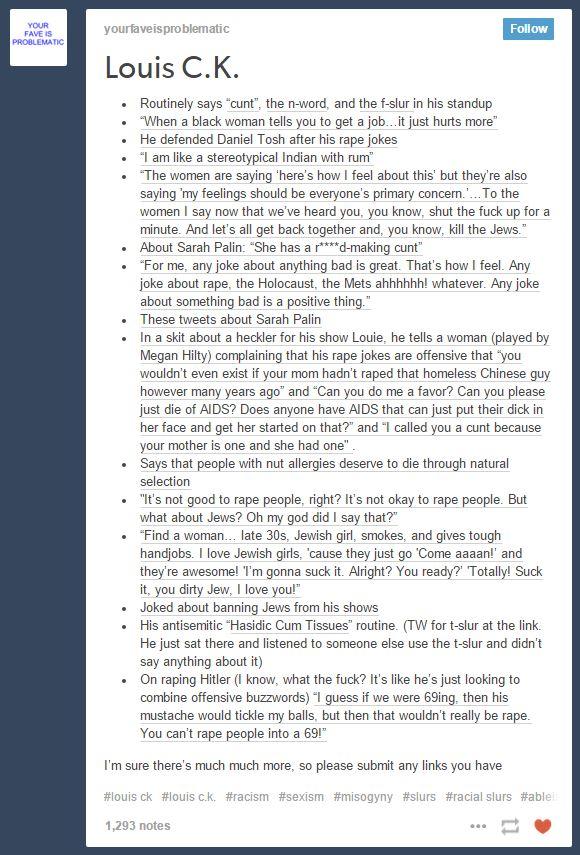 YOUR FAVE IS PROBLEMATIC yourfaveisproblematic Follow Louis C.K Routinely says "cunt", the n-word, and the f-slur in his standup "When a black woman tells you to get a job.. It just hurts more He defended Daniel Tosh after his rape jokes "I am like a stereotypical Indian with rum The women are sa women I say now that we've heard y minute. And let's all get back together and, vou know, kill the Jews About Sarah Palin: "She has a rd-aking cunt For me, any joke about anything bad is great. That's how I feel. Any joke about rape, the Holocaust, the Mets ahhhhhh! whatever. Any joke about something bad is a positive thing. · . · here's how I feel about this' but they're also saying ' feelings should be everyone's primary concern.. To t u know, shut the fuck up for a · . These tweets about Sarah Palin In a skit about a heckler for his show Louie, he tells a woman (played by . Megan Hilty) complaining that his rape jokes are offensive that you wouldn't even exist if your mom hadn't raped that homeless Chinese guy however many years ago" and "Can you do me a favor? Can y just die of AIDS? Does anyone have AIDS that can just put their dick in her face and get her started on that?" and "l called you a cunt because vour mother is one and she had one" Says that people with nut allergies deserve to die through natural selection ou please "It's not good to rape people, right? It's not okay to rape people. But what about Jews? Oh my god did I say that?" “Find a woman late 30s, Jewish girl, smokes, and gives tough · handjobs. I love Jewish girls, cause they just go Come aaaan!' and they're awesome! I'm gonna suck it. Alright? You ready? Totally! Suck it, you dirty Jew, I love you!" . Joked about banning Jews from his shows . His antisemitic Hasidic Cum Tissues" routine. (TW for t-slur at the link. He just sat there and listened to someone else use the t-slur and didn't say anything about it) .On raping Hitler (I know, what the fuck? It's like he's just looking to combine offensive buzzwords) I guess if we were 69ing, then his mustache would tickle my balls, but then that wouldn't really be rape You can't rape people into a 69! I'm sure there's much much more, so please submit any links you have #louis ck ouis c.k. #racism #sexism #misogyny #slurs #racial slurs #able 1,293 notes