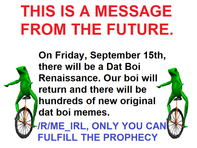 THIS IS A MESSAGE FROM THE FUTURE. On Friday, September 15th, there will be a Dat Boi Renaissance. Our boi will return and there will be hundreds of new original dat boi memes. RIME_IRL, ONLY YOU CAN FULFILL THE PROPHECY