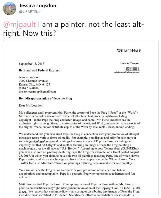 Jessica Logsdon @USARTStar @mjgault I am a painter, not the least alt- right. Now this? WILMERHALE September 15, 2017 Louis W. Tompros 1617 526 6886 (t) 1 617 526 5000 (f) By Email and Federal Express Jessica Logsdon 1009 Chestnut Avenue Kansas City, MO 64127 (816) 237-8484 artservicesgroup@gmail.com Re: Misappropriation of Pepe the Frog Dear Ms. Logsdon: My colleagues and I represent Matt Furie, the creator of Pepe the Frog (Pepe" or the "Work") Mr. Furie is the sole and exclusive owner of all intellectual property rights-including copyright-in the Pepe the Frog character, image, and name. Mr. Furie therefore has the exclusive rights, among others, to make copies of the original Work, prepare derivative works of the original Work, and/or distribute copies of the Work by sale, rental, lease, and/or lending We understand that you have used Pepe the Frog in connection with your promotion of alt-right messages across various forms of media. For example, you display and offer for sale on your website jessicalogsdon.com oil paintings featuring images of Pepe the Frog, including one expressly entitled "Alt-Right" and another featuring an image of Pepe the Frog pointing a machine gun over a wall labeled "U.S. Borde According to your Twitter feed, @USARTStar, you have also sold oil paintings featuring Pepe the Frog (for example, on a tweet posted August 25, 2017, in which you claim to have sold two oil paintings featuring Pepe, one of which shows Pepe masked and with a machine gun in front of what appears to be the White House). Your Twitter feed also advertises various oil paintings featuring Pepe available for sale on eBay Your use of Pepe the Frog in connection with your promotion of violence and hate is unauthorized and unacceptable. Pepe is a peaceful frog who represents togetherness and fun- not hate. Matt Furie created Pepe the Frog. Your appropriation of Pepe the Frog without Mr. Furie's permission constitutes copyright infringement in violation of the Copyright Act, 17 U.S.C. S 101 et seq. We request that you immediately stop using or distributing any images of Pepe the Frog, including those identified in this letter. Secificallv. effective immediatelv. cease and desist