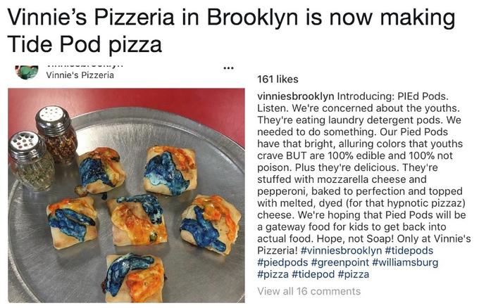 Vinnie's Pizzeria in Brooklyn is now making Tide Pod pizza Vinnie's Pizzeria 161 likes vinniesbrooklyn Introducing: PIEd Pods. Listen. We're concerned about the youths. They're eating laundry detergent pods. We needed to do something. Our Pied Pods have that bright, alluring colors that youths crave BUT are 100% edible and 100% not poison. Plus they're delicious. They're stuffed with mozzarella cheese and pepperoni, baked to perfection and topped with melted, dyed (for that hypnotic pizzaz) cheese. We're hoping that Pied Pods will be a gateway food for kids to get back into actual food. Hope, not Soap! Only at Vinnie's Pizzeria! #vinniesbrooklyn #tidepods #piedpods #greenpoint #williamsburg #pizza #tidepod #pizza View all 16 comments
