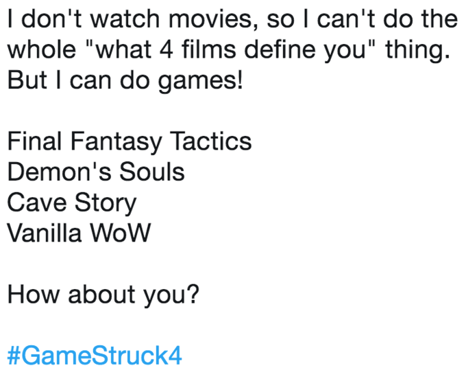 I don't watch movies, so l can't do the whole "what 4 films define you" thing. But I can do games! Final Fantasy Tactics Demon's Souls Cave Story Vanilla WoW How about you? #GameStruck4