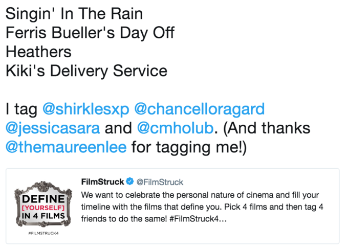Singin' In The Rain Ferris Bueller's Day Off Heathers Kiki's Delivery Service l tag @shirklesxp @chancelloragard @jessicasara and @cmholub. (And thanks @themaureenlee for tagging me!) FilmStruck Ф @FilmStruck We want to celebrate the personal nature of cinema and fill your DEFINE [YOURSELF1 timeline with the films that define you. Pick 4 films and then tag 4 1N 4 FILMS friends to do the same! #FilmStruck.. #FILMSTRUCK4