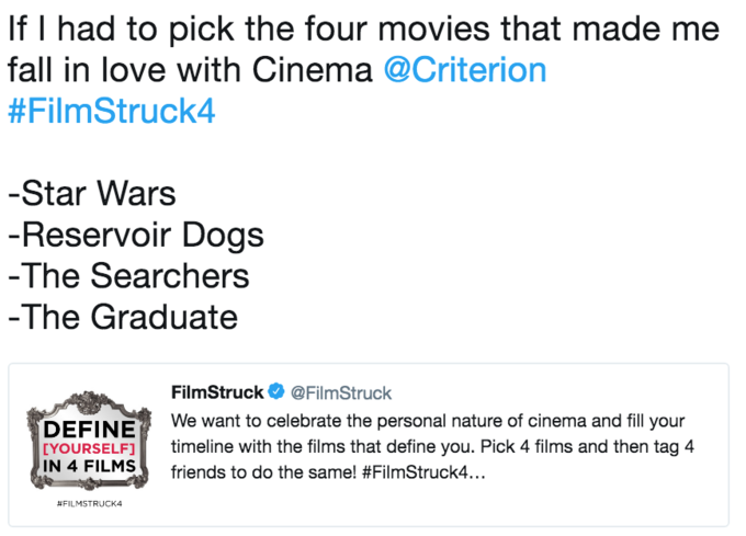 If I had to pick the four movies that made me fall in love with Cinema @Criterion #FilmStruck4 Star Wars Reservoir Dogs The Searchers -The Graduate FilmStruck @FilmStruck We want to celebrate the personal nature of cinema and fill your EYOURSELF timeline with the films that define you. Pick 4 films and then tag 4 IN 4 FILMS friends to do t he same! #FilmStruck." # FILMSTRUCK 4